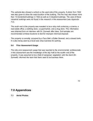 This website also showed a school on the west side of the property. A photo from 1922
was also given to show the exact location of the building. This fire map also shows more
than 10 residential buildings in 1922 as well as 3 industrial buildings. The uses of these
industrial buildings were not found in the research in this assessment (see Appendix
7.2).
The south end ot the property was revealed to be a strip mall containing a cinema, a
real estate office, a clothing store, a supermarket, and a drug store. This information
was obtained from an interview with Dr. Zumwalt after class. Soil samples are
recommended at these locations to test for improper chemical disposal.
The property is currently occupied by a Taco Bell, a Dollar General, and a closed bank.
It is also being used by a local auto shop business for parking.
6.4 Prior Assessment Usage
The only prior assessment usage that was reported to the environmental professionals
in this assessment was the knowledge of the stip mall on the southh end of the
property. It was assumed to be a field of overgrown vegetation until the client (Dr.
Zumwalt) informed the team that there used to be business there.
7.0 Appendices
7.1 Aerial Photos
10
 