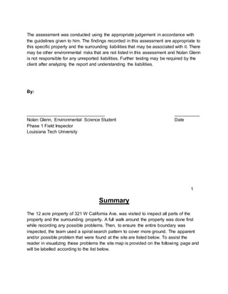 The assessment was conducted using the appropriate judgement in accordance with
the guidelines given to him. The findings recorded in this assessment are appropriate to
this specific property and the surrounding liabilities that may be associated with it. There
may be other environmental risks that are not listed in this assessment and Nolan Glenn
is not responsible for any unreported liabilities. Further testing may be required by the
client after analyzing the report and understanding the liabilities.
By:
_______________________________ __________
Nolan Glenn, Environmental Science Student Date
Phase 1 Field Inspector
Louisiana Tech University
Summary
The 12 acre property of 321 W California Ave. was visited to inspect all parts of the
property and the surrounding property. A full walk around the property was done first
while recording any possible problems. Then, to ensure the entire boundary was
inspected, the team used a spiral search pattern to cover more ground. The apparent
and/or possible problem that were found at the site are listed below. To assist the
reader in visualizing these problems the site map is provided on the following page and
will be labelled according to the list below.
1
 