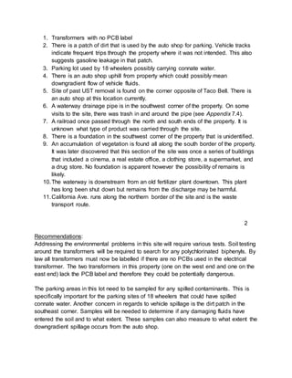 1. Transformers with no PCB label
2. There is a patch of dirt that is used by the auto shop for parking. Vehicle tracks
indicate frequent trips through the property where it was not intended. This also
suggests gasoline leakage in that patch.
3. Parking lot used by 18 wheelers possibly carrying connate water.
4. There is an auto shop uphill from property which could possibly mean
downgradient flow of vehicle fluids.
5. Site of past UST removal is found on the corner opposite of Taco Bell. There is
an auto shop at this location currently.
6. A waterway drainage pipe is in the southwest corner of the property. On some
visits to the site, there was trash in and around the pipe (see Appendix 7.4).
7. A railroad once passed through the north and south ends of the property. It is
unknown what type of product was carried through the site.
8. There is a foundation in the southwest corner of the property that is unidentified.
9. An accumulation of vegetation is found all along the south border of the property.
It was later discovered that this section of the site was once a series of buildings
that included a cinema, a real estate office, a clothing store, a supermarket, and
a drug store. No foundation is apparent however the possibility of remains is
likely.
10.The waterway is downstream from an old fertilizer plant downtown. This plant
has long been shut down but remains from the discharge may be harmful.
11.California Ave. runs along the northern border of the site and is the waste
transport route.
Recommendations:
Addressing the environmental problems in this site will require various tests. Soil testing
around the transformers will be required to search for any polychlorinated biphenyls. By
law all transformers must now be labelled if there are no PCBs used in the electrical
transformer. The two transformers in this property (one on the west end and one on the
east end) lack the PCB label and therefore they could be potentially dangerous.
The parking areas in this lot need to be sampled for any spilled contaminants. This is
specifically important for the parking sites of 18 wheelers that could have spilled
connate water. Another concern in regards to vehicle spillage is the dirt patch in the
southeast corner. Samples will be needed to determine if any damaging fluids have
entered the soil and to what extent. These samples can also measure to what extent the
downgradient spillage occurs from the auto shop.
2
 