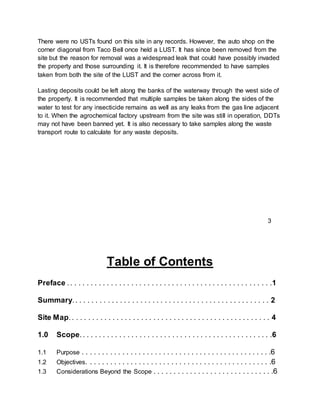 There were no USTs found on this site in any records. However, the auto shop on the
corner diagonal from Taco Bell once held a LUST. It has since been removed from the
site but the reason for removal was a widespread leak that could have possibly invaded
the property and those surrounding it. It is therefore recommended to have samples
taken from both the site of the LUST and the corner across from it.
Lasting deposits could be left along the banks of the waterway through the west side of
the property. It is recommended that multiple samples be taken along the sides of the
water to test for any insecticide remains as well as any leaks from the gas line adjacent
to it. When the agrochemical factory upstream from the site was still in operation, DDTs
may not have been banned yet. It is also necessary to take samples along the waste
transport route to calculate for any waste deposits.
Table of Contents
Preface .. . . . . . . . . . . . . . . . . . . . . . . . . . . . . . . . . . . . . . . . . . . . . . . . . .1
Summary.. . . . . . . . . . . . . . . . . . . . . . . . . . . . . . . . . . . . . . . . . . . . . . . . 2
Site Map.. . . . . . . . . . . . . . . . . . . . . . . . . . . . . . . . . . . . . . . . . . . . . . . . . 4
1.0 Scope.. . . . . . . . . . . . . . . . . . . . . . . . . . . . . . . . . . . . . . . . . . . . . . .6
1.1 Purpose . . . . . . . . . . . . . . . . . . . . . . . . . . . . . . . . . . . . . . . . . . . . . . .6
1.2 Objectives. . . . . . . . . . . . . . . . . . . . . . . . . . . . . . . . . . . . . . . . . . . . . .6
1.3 Considerations Beyond the Scope . . . . . . . . . . . . . . . . . . . . . . . . . . . . . .6
3
 
