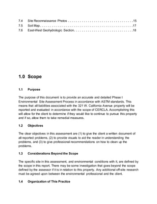 7.4 Site Reconnaissance Photos . . . . . . . . . . . . . . . . . . . . . . . . . . . . . . . . .15
7.5 Soil Map. . . . . . . . . . . . . . . . . . . . . . . . . . . . . . . . . . . . . . . . . . . . . . .17
7.6 East-West Geohydrologic Section. . . . . . . . . . . . . . . . . . . . . . . . . . . . . .18
1.0 Scope
1.1 Purpose
The purpose of this document is to provide an accurate and detailed Phase I
Environmental Site Assessment Process in accordance with ASTM standards. This
means that all liabilities associated with the 321 W. California Avenue property will be
reported and evaluated in accordance with the scope of CERCLA. Accomplishing this
will allow for the client to determine if they would like to continue to pursue this property
and if so, allow them to take remedial measures.
1.2 Objectives
The clear objectives in this assessment are (1) to give the client a written document of
all reported problems, (2) to provide visuals to aid the reader in understanding the
problems, and (3) to give professional recommendations on how to clean up the
problems.
1.3 Considerations Beyond the Scope
The specific site in this assessment, and environmental conditions with it, are defined by
the scope in this report. There may be some investigation that goes beyond the scope
defined by the assessor if it is in relation to this property. Any additional off-site research
must be agreed upon between the environmental professional and the client.
1.4 Organization of This Practice
 