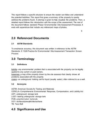This report follows a specific structure to ensure the reader can follow and understand
the potential liabilities. This report first gives a summary of the property to openly
address the problems found. A sitemap is given to help visualize the problems. Then, a
detailed report follows this introduction with the scope of the assessment. The rest of
the document follows standard Phase I Environmental Site Assessment Processes. It
ends with appendices that include any referenced maps of photos.
2.0 Referenced Documents
2.1 ASTM Standards
To emphasize accuracy, this document was written in reference to the ASTM
Standards: E 1528 Practice for Environmental Site Assessment Transaction Screen
Process
3.0 Terminology
3.1 Definitions
liability- any environmental problem that is associated with the property can be legally
applied to any current or past owners.
basemap- a map of the property drawn by the site assessor that clearly shows all
problems associated with the property
cistern- an underground holding cell for liquid (usually water); often referred to as a well.
3.2 Acronyms
ASTM- American Society for Testing and Materials
CERCLA- Comprehensive Environmental Response, Compensation, and Liability Act
UST- underground storage tank
LUST- leaking underground storage tank
PCB- polychlorinated biphenyls
DDT- dichlorodiphenyltrichloroethane
TB- Taco Bell
4.0 Significance and Use
6
 