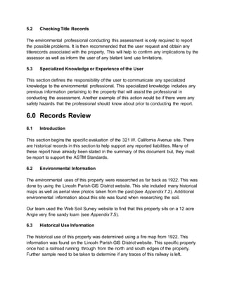 5.2 Checking Title Records
The environmental professional conducting this assessment is only required to report
the possible problems. It is then recommended that the user request and obtain any
titlerecords associated with the property. This will help to confirm any implications by the
assessor as well as inform the user of any blatant land use limitations.
5.3 Specialized Knowledge or Experience of the User
This section defines the responsibility of the user to communicate any specialized
knowledge to the environmental professional. This specialized knowledge includes any
previous information pertaining to the property that will assist the professional in
conducting the assessment. Another example of this action would be if there were any
safety hazards that the professional should know about prior to conducting the report.
6.0 Records Review
6.1 Introduction
This section begins the specific evaluation of the 321 W. California Avenue site. There
are historical records in this section to help support any reported liabilities. Many of
these report have already been stated in the summary of this document but, they must
be report to support the ASTM Standards.
6.2 Environmental Information
The environmental uses of this property were researched as far back as 1922. This was
done by using the Lincoln Parish GIS District website. This site included many historical
maps as well as aerial view photos taken from the past (see Appendix 7.2). Additional
environmental information about this site was found when researching the soil.
Our team used the Web Soil Survey website to find that this property sits on a 12 acre
Angie very fine sandy loam (see Appendix 7.5).
6.3 Historical Use Information
The historical use of this property was determined using a fire map from 1922. This
information was found on the Lincoln Parish GIS District website. This specific property
once had a railroad running through from the north and south edges of the property.
Further sample need to be taken to determine if any traces of this railway is left.
 