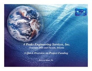 4 Peaks Engineering Services, Inc.
Fountain Hills and Tucson, Arizona
4 Peaks Engineering Services, Inc.
Fountain Hills and Tucson, Arizona
A Quick Overview on Project Funding
Waseem Khan, PG
 