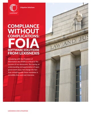 Litigation Solutions
COMPLIANCE
WITHOUT
COMPLICATIONS:
FOIASOFTWARE SOLUTIONS
FROM LEXISNEXIS
Complying with the Freedom of
Information Act (FOIA) is critical to the
success of our democracy. But having an
understanding and appreciation of open
government does not change the fact
that complying with these mandates is
incredibly time and cost intensive.
LEXISNEXIS.COM/LITIGATION
 