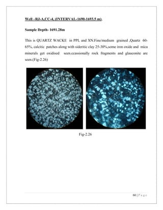 66 | P a g e
Well –RJ-A,CC-4, (INTERVAL-1690-1693.5 m),
Sample Depth- 1691.28m
This is QUARTZ WACKE in PPL and XN.Fine/medium grained ,Quartz 60-
65%, calcitic patches along with sideritic clay 25-30%,some iron oxide and mica
minerals get oxidised seen.ccassionally rock fragments and glauconite are
seen.(Fig-2.26)
Fig-2.26
 