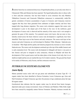 80 | P a g e
Jaisalmer basin has no commercial discovery of liquid hydrocarbons, as yet only some show in
Chinnawala Tibba and Ghotaru has been reported. The liquid hydrocarbon show in these wells
is from early-late cretaceous. Gas has been found in seven structures but only Manhera
Tibba(from Cenozoic) and Cinnewala Tibba(from cretaceous) is commercially viable.The
genetic correlation of known accumulation of gases in Cenozoic and Cretaceous reservoir
suggests that they have been generated from sediments at higher maturity and have been
trapped after long distance migration. The source rock evaluation suggests that source rock
development is poor in the deeper part of the basin in the west. In the northwest, good
development of source rock is observed and the maturity of the source rock is not enough to
generate the gases of this maturity. Two potential source rock layers, that are more or less,
laterally extend across the basin wherever source rock development is significant, have been
identified. These layer occur at late Jurassic and early cretaceous. The source rock layer at late
Jurassic and early Cretaceous are well developed in Manhera Tibba- Kharatar –Sadewala area
in Jaisalmer –Mari High and the quality and maturity progressively increases as move towards
Sadewala area. The source rock development continued up to the top of the middle Jurassic and
is early maturation level. The source rock development in Sahagarh sub basin is very poor at
late Jurassic and poor to marginal at early cretaceous, whereas in Maijalar sub basin the
development of fair to good source rock has taken place at late Jurassic level only, but it is at
shallower depth and has not yet reached the top of oil window maturity. The gas pool has found
to be mainly in Paleocene, early Eocene, and late cretaceous reservoirs.
PETROLEUM SYSTEMS ELEMENTS
Source Rocks
Mature potential source rocks with wet gas prone and subordinate oil prone Type III + II
organic matter have been identified in Pariwar Formation, Lower Cretaceous age. Goru and
Parh Formations of Upper Cretaceous age show the presence of gas condensate prone fair type
III organic matter.
Geochemical data indicates that the organic matter may be derived from humic kerogen,
deposited under peat swamp environment. Gases of Ghotaru and Manhera Tibba fields might
have been sourced by marginally mature Pariwar Formation. Maturity increases towards the
 