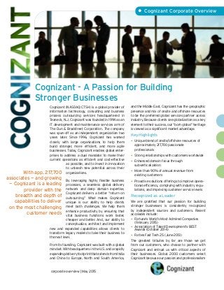 Cognizant - A Passion for Building
Stronger Businesses
• Cognizant Corporate Overview
Cognizant (NASDAQ: CTSH) is a global provider of
information technology, consulting and business
process outsourcing services headquartered in
Teaneck, N.J. Cognizant was founded in 1994 as an
IT development and maintenance services arm of
The Dun & Bradstreet Corporation. The company
was spun-off as an independent organization two
years later. Since 1996, Cognizant has worked
closely with large organizations to help them
build stronger, more efficient, and more agile
businesses. Today, Cognizant enables global enter-
prises to address a dual mandate: to make their
current operations as efficient and cost-effective
as possible, and to invest in innovation
to unleash new potential across their
organizations.
By leveraging highly flexible business
processes, a seamless global delivery
network and deep domain expertise,
Cognizant delivers a better “return on
outsourcing.” What makes Cognizant
unique is our ability to help clients
meet both challenges. We help them
enhance productivity by ensuring that
vital business functions work faster,
cheaper and better. And, our ability to
conceptualize, architect and implement
new and expanded capabilities allows clients to
transform legacy models to take their business to
the next level.
From its founding, Cognizant was built with a global
mindset. With headquarters in the U.S. and a rapidly
expanding delivery footprint that extends from India
and China to Europe, North and South America,
and the Middle East, Cognizant has the geographic
presence and mix of onsite and offshore resources
to be the preferred global services partner across
industry. Because clients see globalization as a key
element to their success, our “born global” heritage
is viewed as a significant market advantage.
Key Highlights
•• Unique blend of onsite/offshore resources of 	
approximately 217,700 passionate
professionals
•• Strong relationships with customers worldwide
•• Enhanced domain focus through
subverticalization
•• More than 90% of annual revenue from
existing customers
•• Proactive solutions offerings to improve opera-
tional efficiency, complying with industry regu-
lations, and improving customer service levels
Recognized as a Leader
We are gratified that our passion for building
stronger businesses is consistently recognized
by independent sources and customers. Recent
accolades include:
•• Fortune’s World’s Most Admired Companies
(February 2015)
•• Association of Talent Development’s BEST
Awards (October 2014)
•• Forbes Fast Tech 25 (June 2013)
The greatest tributes by far are those we get
from our customers, who choose to partner with
Cognizant and entrust us with critical aspects of
their businesses. Global 2000 customers select
Cognizant because our passion and professionalism
corporate overview | May 2015
With app. 217,700
associates — and growing
— Cognizant is a leading
provider with the
breadth and depth of
capabilities to deliver
on the most challenging
customer needs
 