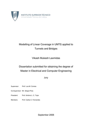Modelling of Linear Coverage in UMTS applied to
Tunnels and Bridges
Vikash Mukesh Laxmidas
Dissertation submitted for obtaining the degree of
Master in Electrical and Computer Engineering
Jury
Supervisor: Prof. Luis M. Correia
Co-Supervisor: Mr. Sérgio Pires
President: Prof. António L. C. Topa
Members: Prof. Carlos C. Fernandes
September 2008
 