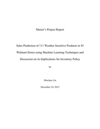 Master’s Project Report
Sales Prediction of 111 Weather Sensitive Products in 45
Walmart Stores using Machine Learning Techniques and
Discussion on its Implications for Inventory Policy
by
Minchao Lin
December 10, 2015
 