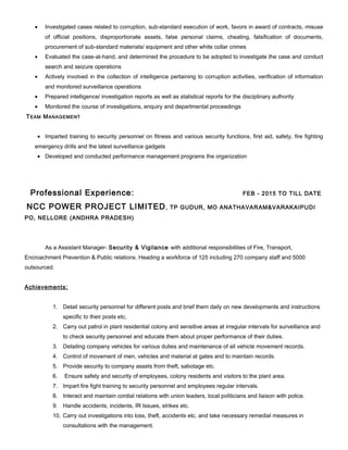 • Investigated cases related to corruption, sub-standard execution of work, favors in award of contracts, misuse
of official positions, disproportionate assets, false personal claims, cheating, falsification of documents,
procurement of sub-standard materials/ equipment and other white collar crimes
• Evaluated the case-at-hand, and determined the procedure to be adopted to investigate the case and conduct
search and seizure operations
• Actively involved in the collection of intelligence pertaining to corruption activities, verification of information
and monitored surveillance operations
• Prepared intelligence/ investigation reports as well as statistical reports for the disciplinary authority
• Monitored the course of investigations, enquiry and departmental proceedings
TEAM MANAGEMENT
• Imparted training to security personnel on fitness and various security functions, first aid, safety, fire fighting
emergency drills and the latest surveillance gadgets
• Developed and conducted performance management programs the organization
Professional Experience: FEB - 2015 TO TILL DATE
NCC POWER PROJECT LIMITED, TP GUDUR, MO ANATHAVARAM&VARAKAIPUDI
PO, NELLORE (ANDHRA PRADESH)
As a Assistant Manager- Security & Vigilance with additional responsibilities of Fire, Transport,
Encroachment Prevention & Public relations. Heading a workforce of 125 including 270 company staff and 5000
outsourced.
Achievements:
1. Detail security personnel for different posts and brief them daily on new developments and instructions
specific to their posts etc,
2. Carry out patrol in plant residential colony and sensitive areas at irregular intervals for surveillance and
to check security personnel and educate them about proper performance of their duties.
3. Detailing company vehicles for various duties and maintenance of all vehicle movement records.
4. Control of movement of men, vehicles and material at gates and to maintain records.
5. Provide security to company assets from theft, sabotage etc.
6. Ensure safety and security of employees, colony residents and visitors to the plant area.
7. Impart fire fight training to security personnel and employees regular intervals.
8. Interact and maintain cordial relations with union leaders, local politicians and liaison with police.
9. Handle accidents, incidents, IR Issues, strikes etc.
10. Carry out investigations into loss, theft, accidents etc. and take necessary remedial measures in
consultations with the management.
 