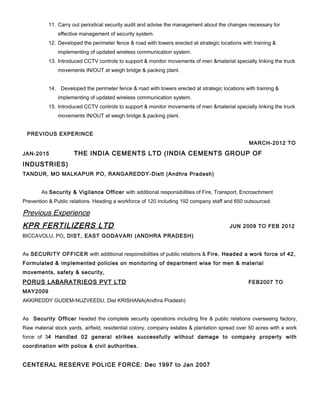 11. Carry out periodical security audit and advise the management about the changes necessary for
effective management of security system.
12. Developed the perimeter fence & road with towers erected at strategic locations with training &
implementing of updated wireless communication system.
13. Introduced CCTV controls to support & monitor movements of men &material specially linking the truck
movements IN/OUT at weigh bridge & packing plant.
14. Developed the perimeter fence & road with towers erected at strategic locations with training &
implementing of updated wireless communication system.
15. Introduced CCTV controls to support & monitor movements of men &material specially linking the truck
movements IN/OUT at weigh bridge & packing plant.
PREVIOUS EXPERINCE
MARCH-2012 TO
JAN-2015 THE INDIA CEMENTS LTD (INDIA CEMENTS GROUP OF
INDUSTRIES)
TANDUR, MO MALKAPUR PO, RANGAREDDY-Distt (Andhra Pradesh)
As Security & Vigilance Officer with additional responsibilities of Fire, Transport, Encroachment
Prevention & Public relations. Heading a workforce of 120 including 192 company staff and 650 outsourced.
Previous Experience
KPR FERTILIZERS LTD JUN 2009 TO FEB 2012
BICCAVOLU, PO, DIST, EAST GODAVARI (ANDHRA PRADESH)
As SECURITY OFFICER with additional responsibilities of public relations & Fire. Headed a work force of 42,
Formulated & implemented policies on monitoring of department wise for men & material
movements, safety & security,
PORUS LABARATRIEOS PVT LTD FEB2007 TO
MAY2009
AKKIREDDY GUDEM-NUZVEEDU, Dist KRISHANA(Andhra Pradesh)
As Security Officer headed the complete security operations including fire & public relations overseeing factory,
Raw material stock yards, airfield, residential colony, company estates & plantation spread over 50 acres with a work
force of 34 Handled 02 general strikes successfully without damage to company property with
coordination with police & civil authorities.
CENTERAL RESERVE POLICE FORCE: Dec 1997 to Jan 2007
 