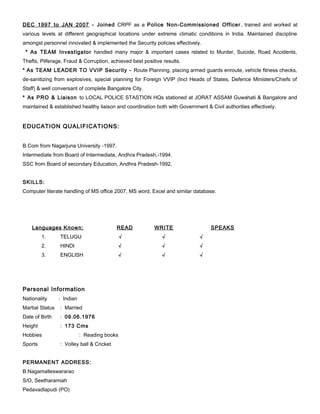 DEC 1997 to JAN 2007 - Joined CRPF as a Police Non-Commissioned Officer, trained and worked at
various levels at different geographical locations under extreme climatic conditions in India. Maintained discipline
amongst personnel innovated & implemented the Security policies effectively.
* As TEAM Investigator handled many major & important cases related to Murder, Suicide, Road Accidents,
Thefts, Pilferage, Fraud & Corruption, achieved best positive results.
* As TEAM LEADER TO VVIP Security - Route Planning, placing armed guards enroute, vehicle fitness checks,
de-sanitizing from explosives, special planning for Foreign VVIP (Incl Heads of States, Defence Ministers/Chiefs of
Staff) & well conversant of complete Bangalore City.
* As PRO & Liaison to LOCAL POLICE STASTION HQs stationed at JORAT ASSAM Guwahati & Bangalore and
maintained & established healthy liaison and coordination both with Government & Civil authorities effectively.
EDUCATION QUALIFICATIONS:
B.Com from Nagarjuna University -1997.
Intermediate from Board of Intermediate, Andhra Pradesh,-1994.
SSC from Board of secondary Education, Andhra Pradesh-1992,
SKILLS:
Computer literate handling of MS office 2007, MS word, Excel and similar database.
Languages Known: READ WRITE SPEAKS
1. TELUGU √ √ √
2. HINDI √ √ √
3. ENGLISH √ √ √
Personal Information
Nationality : Indian
Martial Status : Married
Date of Birth : 09.06.1976
Height : 173 Cms
Hobbies : Reading books
Sports : Volley ball & Cricket
PERMANENT ADDRESS:
B.Nagamalleswararao
S/O, Seetharamiah
Pedavadlapudi (PO)
 
