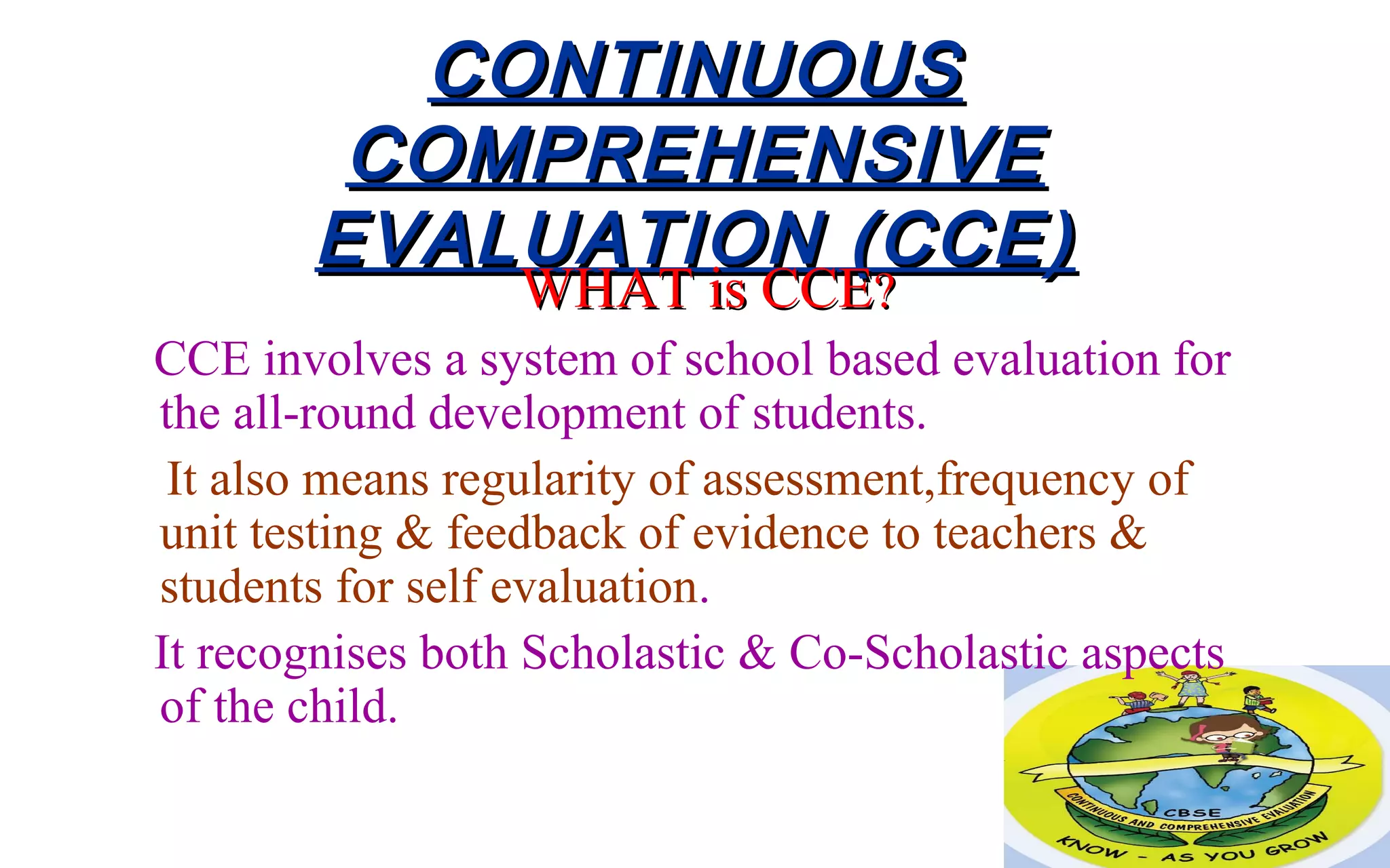 CONTINUOUSCONTINUOUS
COMPREHENSIVECOMPREHENSIVE
EVALUATION (CCE)EVALUATION (CCE)
WHAT is CCEWHAT is CCE??
CCE involves a system of school based evaluation for
the all-round development of students.
It also means regularity of assessment,frequency of
unit testing & feedback of evidence to teachers &
students for self evaluation.
It recognises both Scholastic & Co-Scholastic aspects
of the child.