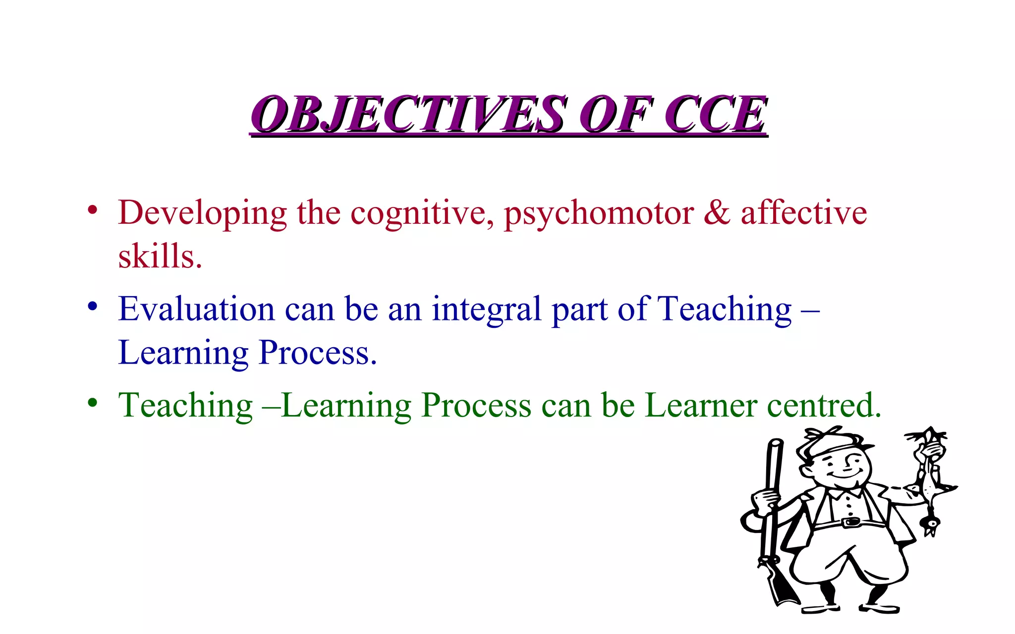 OBJECTIVES OF CCEOBJECTIVES OF CCE
• Developing the cognitive, psychomotor & affective
skills.
• Evaluation can be an integral part of Teaching –
Learning Process.
• Teaching –Learning Process can be Learner centred.