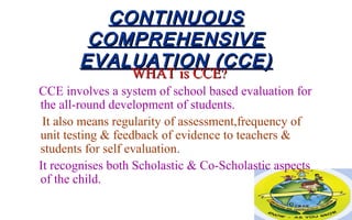 CONTINUOUSCONTINUOUS
COMPREHENSIVECOMPREHENSIVE
EVALUATION (CCE)EVALUATION (CCE)
WHAT is CCEWHAT is CCE??
CCE involves a system of school based evaluation for
the all-round development of students.
It also means regularity of assessment,frequency of
unit testing & feedback of evidence to teachers &
students for self evaluation.
It recognises both Scholastic & Co-Scholastic aspects
of the child.
 