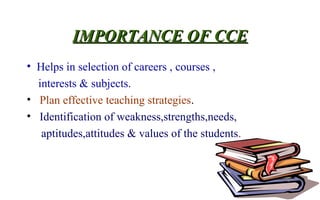 IMPORTANCE OF CCEIMPORTANCE OF CCE
• Helps in selection of careers , courses ,
interests & subjects.
• Plan effective teaching strategies.
• Identification of weakness,strengths,needs,
aptitudes,attitudes & values of the students.
 