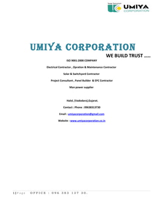UMIYA CORPORATION
WE BUILD TRUST …..
ISO 9001:2008 COMPANY
Electrical Contractor , Opration & Maintenance Contractor
Solar & Switchyard Contractor
Project Consultant , Panel Builder & EPC Contractor
Man power supplier
Halol, (Vadodara),Gujarat.
Contact : Phone : 09638313730
Email : umiyacorporation@gmail.com
Website : www.umiyacorporation.co.in
1 | P a g e O F F I C E : 0 9 6 3 8 3 1 3 7 3 0 .
 