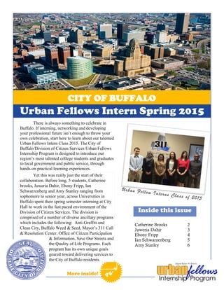 CITY OF BUFFALO
[Date]Sed porttitor imperdiet odio. Sed ut leo.
More inside!
Catherine Brooks 2
Juweria Dahir 3
Ebony Fripp 4
Ian Schwarzenberg 5
Amy Stanley 6
Inside this issue
Pg. 1
Urban Fellow Interns Class of 2015
There is always something to celebrate in
Buffalo. If interning, networking and developing
your professional future isn’t enough to throw your
own celebration, start here to learn about our talented
Urban Fellows Intern Class 2015. The City of
Buffalo/Division of Citizen Services Urban Fellows
Internship Program is designed to introduce our
region’s most talented college students and graduates
to local government and public service, through
hands-on practical learning experiences.
Yet this was really just the start of their
collaboration. Before long, 5 students, Catherine
brooks, Juweria Dahir, Ebony Fripp, Ian
Schwarzenberg and Amy Stanley ranging from
sophomore to senior year, across Universities in
Buffalo spent their spring semester interning at City
Hall to work in the fast paced environment of the
Division of Citizen Services. The division is
comprised of a number of diverse ancillary programs
which includes the following: Anti-Graffiti and
Clean City, Buffalo Weed & Seed, Mayor’s 311 Call
& Resolution Center, Office of Citizen Participation
& Information, Save Our Streets and
the Quality of Life Programs. Each
program has its own unique goals
geared toward delivering services to
the City of Buffalo residents.
Urban Fellows Intern Spring 2015
 