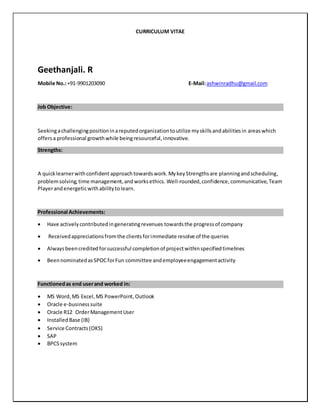 CURRICULUM VITAE
Geethanjali. R
Mobile No.:+91-9901203090 E-Mail:ashwinradhu@gmail.com
Job Objective:
Seekingachallengingpositioninareputedorganizationtoutilize myskillsandabilitiesin areaswhich
offersa professional growthwhile beingresourceful,innovative.
Strengths:
A quicklearnerwithconfident approachtowardswork.MykeyStrengthsare planningandscheduling,
problemsolving,time management,andworksethics. Well-rounded,confidence, communicative,Team
Playerand energeticwithabilitytolearn.
Professional Achievements:
 Have activelycontributedingeneratingrevenues towardsthe progressof company
 Receivedappreciationsfromthe clientsforimmediate resolve of the queries
 Alwaysbeencreditedforsuccessful completionof projectwithinspecifiedtimelines
 BeennominatedasSPOCforFun committee andemployeeengagementactivity
Functionedas end userand worked in:
 MS Word, MS Excel,MS PowerPoint, Outlook
 Oracle e-businesssuite
 Oracle R12 OrderManagementUser
 InstalledBase (IB)
 Service Contracts(OKS)
 SAP
 BPCSsystem
 