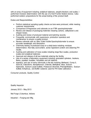 with an array of equipment including analytical balances, weight-checkers and scales. I
performed moisture determination with the use of a Karl Fischer titration device. I also
performed solution preparations for the actual testing of the product itself.
Duties and Responsibilities:
 Perform statistical sampling quality checks as bars were produced, while meeting
customer requirements.
 Comparison of fragrances and colorants on an FTIR spectrophotometer
 Review and release of packaging materials including cartons, cellophane’s and
shipper boxes.
 Auditing and review of produced material and batching records.
 Frequently communicate with supervisors, production operators and
maintenance to ensure a quality product.
 Review colorants with an Ultra Violet Visible Spectrophotometer to ensure
accurate wavelength and absorption.
 Chemistry testing of produced soap on a daily basis including moisture
determination, free fatty acid content, active ingredient content and obtaining PH
results.
 Auditing and calibration of many scales including large floor scales, production
scales and analytical balances.
 Approval and release of all raw materials entering the facility.
 Use of a variety of laboratory equipment including graduated cylinders, beakers,
flasks, pipettes, burettes, hot-plates and stir stations.
 Inventory and use of many chemicals in the lab including Methanol, Comp 5,
SDA 30, Chloroform, Benzethonium Chloride, Methylene Blue, Sodium
Hydroxide, Sodium Laurel Sulfate, Potassium Bromide, Phenolphthalein, Sodium
Sulfate Anhydrous, and Buffer solutions used for PH meter calibration.
Consumer products, Quality Control
Quality Inspector
January 2012 – May 2013
Net Forge | Columbus, Indiana
Industrial – Forging and Mfg.
 