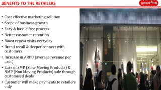 BENEFITS TO THE RETAILERS
• Cost effective marketing solution
• Scope of business growth
• Easy & hassle free process
• Better customer retention
• Boost repeat visits everyday
• Brand recall & deeper connect with
customers
• Increase in ARPU (average revenue per
user)
• Ease of SMP (Slow Moving Products) &
NMP (Non Moving Products) sale through
customised deals
• Customer will make payments to retailers
only
 