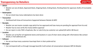 Transparency to Retailers
• DEALS
• Retailer can see all deals, Approved Deals, Ongoing Deals, Ending Deals, Pending Deals for approval, Drafts of Incomplete
deals
• Redemption
• He can check how many redemptions has been done
• Transaction
• Dashboard will show all transactions happened between Retailer & MPC
• Receipts
• Retailer can see invoice receipts copy which he has approved and how many are pending for approval from his end
• Retailer has to cross verify the invoice before approval
• He can reject in only if Bill is Duplicate, Blur or Late Entry (as customer can upload bill within 48 Hours)
• Location
• Retailer can se his/her all registered stores and locations in case of chain stores along with informations like contact
details, E-mail addresses etc.
• Follower
• He can see how many customers have kept them in their preferred list
• Messages
• Can correspond with us through message board & it will contain all conversations between MPC & Retailer
 