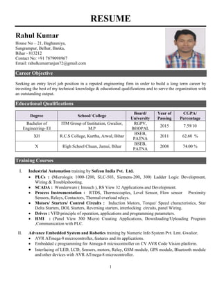 1
RESUME
Rahul Kumar
House No – 21, Baghauniya,
Sangrampur, Belhar, Banka,
Bihar - 813212
Contact No: +91 7879098967
Email: rahulkumarranjan72@gmail.com
Career Objective
Seeking an entry level job position in a reputed engineering firm in order to build a long term career by
investing the best of my technical knowledge & educational qualifications and to serve the organization with
an outstanding output.
Educational Qualifications
Training Courses
I. Industrial Automation training by Sofcon India Pvt. Ltd.
 PLCs : (Micrologix 1000-1200, SLC-503, Siemens-200, 300) Ladder Logic Development,
Wiring & Troubleshooting.
 SCADA : Wonderware ( Intouch ), RS View 32 Applications and Development.
 Process Instrumentation : RTDS, Thermocouples, Level Sensor, Flow sensor Proximity
Sensors, Relays, Contactors, Thermal overload relays.
 Motors/ Starters/ Control Circuits : Induction Motors, Torque/ Speed characteristics, Star
Delta Starters, DOL Starters, Reversing starters, interlocking circuits, panel Wiring.
 Drives : VFD principle of operation, applications and programming parameters.
 HMI : (Panel View 300 Micro) Creating Applications, Downloading/Uploading Program
,Communication with PLC.
II. Advance Embedded System and Robotics training by Numeric Info System Pvt. Lmt. Gwalior.
 AVR ATmega-8 microcontroller, features and its applications.
 Embedded c programming for Atmega-8 microcontroller on CV AVR Code Vision platform.
 Interfacing of LED, LCD, Sensors, motors, Relay, GSM module, GPS module, Bluetooth module
and other devices with AVR ATmega-8 microcontroller.
Degree School/ College
Board/
University
Year of
Passing
CGPA/
Percentage
Bachelor of
Engineering- EI
ITM Group of Institution, Gwalior,
M.P
RGPV,
BHOPAL
2015 7.59/10
XII R.C.S College, Kurtha, Arwal, Bihar
BSEB,
PATNA
2011 62.60 %
X High School Chuan, Jamui, Bihar
BSEB,
PATNA
2008 74.00 %
 
