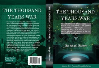 AngelRamon
U.S. $20.00
Volume One - Thousand YearsWar Series
THETHOUSANDYEARSWAR
THE THOUSAND
YEARS WAR
An advent ur e t hat wi l l
make you r et hi nk t he power
of vi r t ual r eal i t y!
I magi ne Ear t h' s Fat e
det er mi ned by event s i n a
par al l el uni ver se!
By: Angel Ramon
THE THOUSAND
YEARS WAR
Four people in Brooklyn N.Y. who know little
about each other and backgrounds that could not
be any more different meet each other. A normal
winter day for these four regular joes will turn
into a full-fledged adventure that will determine
the fate of the Earth with one twist. That twist is
that there is a virtual world that looks, smells and
feels like Earth and whatever happens in this
virtual world happens on Earth.To raise the stakes
even higher our heroes will only have 10 days to
reverse the effects of the virtual world to Earth
otherwise the world may not survive or be under
alien rule. Is this what World War 3 has in store for
the people on Earth. Is Earth due for another dark
age similiar to the fall of the Roman Empire? If our
heroes fail Earth will fall and nobody will know
why or how. Prepare for an adventure where
anything can happen will happen!
Angel Ramon
Publishing
 
