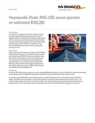 CASE STUDY
The Situation
The operator was prepared to drill a well in Caddo, LA where
low-gravity solids (LGS) had previously presented a host of
expensive problems. In offset wells, the operator had to contend
with the enormous costs and potential environmental liabilities
associated with hauling large volumes of contaminated cuttings
to distant disposal sites. In addition, the inability to remove
LGS restricted drilling performance, further increasing well
construction costs.
The Solution
Solids control/waste management specialists from M-I SWACO,
A Schlumberger Company, recommended the operator employ
their new-generation RHE-USE†
process to completely remove
LGS to enhance drilling efficiency and reduce disposal costs.
The patent-pending, chemically-enhanced technology had
previously field-proven its capacity to optimize drilling while
delivering cuttings suitable for onsite disposal. With operator
approval, the process was used in a 5,049-ft (1,539 m) interval
from 10,768 to 15,817 ft TD (3,282-4,821 m).
The Results
By using the RHE-USE process, the operator saved an estimated $163,282, including the recovery of 1,045 bbl of reusable oil-base drilling
fluid through the use of dual MEERKAT†
drying shakers. Total dilution amounted to 537 bbl of diesel, water and barite.
In comparison, at the 100% dilution rate previously required, up to 18,517 bbl would have been consumed to maintain 2.9% LGS. In
addition, the 5,049-ft interval was drilled in 12 days with generated hole volume of approximately 275.2 bbl based on a 6¾ -in. bit
and 10% washout. Removing the bulk of the LGS concentration also reduced friction appreciably, thereby lowering downhole mud
temperature by 20 to 30°. Less abrasion meant the downhole motor and bit could drill longer without tripping for maintenance.
Haynesville Shale: RHE-USE saves operator
an estimated $163,282
 