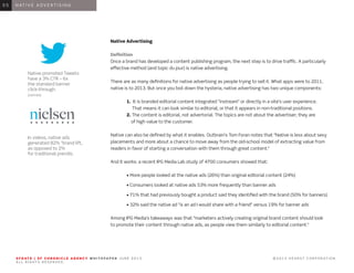 Native promoted Tweets
have a 3% CTR – 6x
the standard banner
click-through.
(GARTNER)
In videos, native ads
generated 82% “brand lift,
as opposed to 2%
for traditional prerolls.
S F G AT E | S F C H R O N I C L E A G E N C Y W H I T E PA P E R J U N E 2 0 1 3 							 © 2 0 1 3 H E A R S T C O R P O R AT I O N .
A L L R I G H T S R E S E R V E D .
S F G AT E | S F C H R O N I C L E A G E N C Y W H I T E PA P E R J U N E 2 0 1 3 							 © 2 0 1 3 H E A R S T C O R P O R AT I O N .
A L L R I G H T S R E S E R V E D .
S F G AT E | S F C H R O N I C L E A G E N C Y W H I T E PA P E R J U N E 2 0 1 3 							 © 2 0 1 3 H E A R S T C O R P O R AT I O N .
A L L R I G H T S R E S E R V E D .
S F G AT E | S F C H R O N I C L E A G E N C Y W H I T E PA P E R J U N E 2 0 1 3 							 © 2 0 1 3 H E A R S T C O R P O R AT I O N .
A L L R I G H T S R E S E R V E D .
0 1 I N T R O D U C T I O N0 1
Native Advertising
Definition
Once a brand has developed a content publishing program, the next step is to drive traffic. A particularly
effective method (and topic du jour) is native advertising.
There are as many definitions for native advertising as people trying to sell it. What apps were to 2011,
native is to 2013. But once you boil down the hysteria, native advertising has two unique components:
	 1. It is branded editorial content integrated “instream” or directly in a site’s user experience.
	 That means it can look similar to editorial, or that it appears in non-traditional positions.
	 2. The content is editorial, not advertorial. The topics are not about the advertiser; they are
	 of high value to the customer.
Native can also be defined by what it enables. Outbrain’s Tom Foran notes that “Native is less about sexy
placements and more about a chance to move away from the old-school model of extracting value from
readers in favor of starting a conversation with them through great content.”
And it works: a recent IPG Media Lab study of 4700 consumers showed that:
		 • More people looked at the native ads (26%) than original editorial content (24%)
		 • Consumers looked at native ads 53% more frequently than banner ads
		 • 71% that had previously bought a product said they identified with the brand (50% for banners)
	 • 32% said the native ad “is an ad I would share with a friend” versus 19% for banner ads
Among IPG Media’s takeaways was that “marketers actively creating original brand content should look
to promote their content through native ads, as people view them similarly to editorial content.”
0 6 N AT I V E A D V E R T I S I N G0 5
 