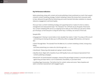 0 1 I N T R O D U C T I O N0 1
Key Performance Indicators
Native advertising, along with content and social publishing is best positioned as a tactic that support
a brand’s content marketing strategy. Content marketing is about the stories that consumers want
to hear, delivered through effective advertising and social channels that allow marketers to measure
relevance, engagement, and brand loyalty.
Once you have a content marketing strategy and supporting tactics in place it’s time to create a
management and measurement layer. The “indicators” for a KPI will vary by the goals of the brand.
Your content marketing KPIs serve as a mapping tool to take you from where you are and to where
you should go, so that everyone is using the same map, or similarly, one version of the truth.
Sample KPIs
• Engagement Sharing in social media is more valuable than reads or “Likes.” Focusing on KPIs around
commenting and sharing will allow you to efficiently refine campaign effectiveness, and improve
SEO.
• Click-Through Rate The standard from the Web era. In a content marketing context, strong story-
telling
and native advertising can create a 6x click-through rate. (GARTNER)
• Sentiment Measuring what people are saying in social channels
• Quality Score Begin with a baseline of your SEM Quality Score, and measure improvement from
content publishing campaigns.
• Brand Lift For brand-oriented campaigns, measure the percentage increase in consumer perception
against key purchase metrics, such as awareness, favorability, or purchase intent.
• Landing Page Conversion The bottom line for content, native and social. Take a baseline and
watch conversion improvement with engaged buyers.
0 6 K P I S0 7
S F G AT E | S F C H R O N I C L E A G E N C Y W H I T E PA P E R J U N E 2 0 1 3 							 © 2 0 1 3 H E A R S T C O R P O R AT I O N .
A L L R I G H T S R E S E R V E D .
 