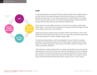 0 1 I N T R O D U C T I O N0 1
Insight
In a recent Wall Street Journal article “Software is Eating the World,” Marc Andreesen points
out that “More and more major businesses and industries are being run on software and
delivered as online services—from movies to agriculture to national defense. Two decades
into the rise of the modern Internet, all of the technology required to transform industries
through software finally works and can be delivered at global scale.”
And he doesn’t just mean Netflix and Amazon. He points to Pixar, Google, LinkedIn, Zynga,
Spotify, Skype — even Fed Ex that he describes as “a software network that happens to have
trucks, planes and distribution hubs attached.”
All good news, because software means automation. Which means efficiency, which means
savings. But what it really means is that you now can capture data. And the more data there
is, the more important it is to listen, analyze, and gain insight.
The McKinsey Global Institute in a 2011 report Big Data: The next frontier for innovation,
competition, and productivity frames the case for data insight, transforming the business
beyond the visibility, transparency, and accuracy of information toward the creation of rich
content and product refinement:
“Data allows ever-narrower segmentation of customers and therefore much more precisely
tailored products or services. It can be used to improve the development of the next genera-
tion of products and services. Manufacturers are using data obtained from sensors embed-
ded in products to create innovative after-sales service offerings such as proactive mainte-
nance, preventive measures that take place before a failure occurs or is even noticed.”
0 6 C O N C L U S I O N0 8
S F G AT E | S F C H R O N I C L E A G E N C Y W H I T E PA P E R J U N E 2 0 1 3 							 © 2 0 1 3 H E A R S T C O R P O R AT I O N .
A L L R I G H T S R E S E R V E D .
Listening
to
Analytics
Real-time
Insight
Process/
Product
Improvement
KPIs
N E W V A L U E
C H A I N
 