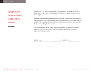 0 1 I N T R O D U C T I O N0 1
Forget Porter’s old value chain. Business is no longer about managing transactions.
If you have the right data, and the discipline to listen and analyze, then you gain real
time insight.
We know content marketing will produce rich customer conversations and a substan-
tial improvement in KPIs. But measurement is only the beginning. From these analytics,
we gain insight and the ability to continually refine our conversations—and products—
to be more satisfying to the customer.
The experience gets better, based on what people want. And when the improved
experience gets another round of customer response and further refinement,
it just gets better and better.
J O H N M I L L E R 				 J O N O B E R M E Y E R
E X E C U T I V E D I R E C T O R , S F G A T E | S F C H R O N I C L E A G E N C Y 		 C O N T E N T S T R A T E G I S T 	
W I T H S P E C I A L T H A N K S T O J E F F B E R G I N , S V P S A L E S , S F C H R O N I C L E
0 6 C O N C L U S I O N0 8
S F G AT E | S F C H R O N I C L E A G E N C Y W H I T E PA P E R J U N E 2 0 1 3 							 © 2 0 1 3 H E A R S T C O R P O R AT I O N .
A L L R I G H T S R E S E R V E D .
Long before
I wrote stories,
I listened for
stories.”
EUDORA WELTY
 