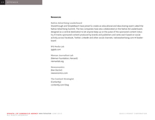 0 1 I N T R O D U C T I O N0 1
Resources
Native Advertising Leaderboard
Sharethrough and SimpleReach have joined to create an educational and idea-sharing event called the
Native Advertising Summit. The two companies have also collaborated on the Native Ad Leaderboard,
designed as a central destination to let anyone keep up on the pulse of the sponsored content indus-
try. It tracks sponsored content produced by brands and publishers and ranks each based on social
activity across Facebook, Twitter, LinkedIn and other social channels. nativeadvertising.com/#/leader-
board
IPG Media Lab
ipglab.com
Nieman Journalism Lab
(Nieman Foundation, Harvard)
niemanlab.org
Newsonomics
(Ken Doctor)
newsonomics.com
The Content Strategist
(Contently)
contently.com/blog
1 3 A P P E N D I X1 3
S F G AT E | S F C H R O N I C L E A G E N C Y W H I T E PA P E R J U N E 2 0 1 3 							 © 2 0 1 3 H E A R S T C O R P O R AT I O N .
A L L R I G H T S R E S E R V E D .
 