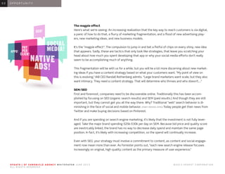 S F G AT E | S F C H R O N I C L E A G E N C Y W H I T E PA P E R J U N E 2 0 1 3 							 © 2 0 1 3 H E A R S T C O R P O R AT I O N .
A L L R I G H T S R E S E R V E D .
0 1 I N T R O D U C T I O N0 1
The magpie effect
Here’s what we’re seeing: An increasing realization that the key way to reach customers is via digital,
a panic of how to do that, a flurry of marketing fragmentation, and a flood of new advertising play-
ers, new marketing ideas, and new business models.
It’s the “magpie effect”: The compulsion to jump in and bet a fistful of chips on every shiny, new idea
that appears. Sadly, these are tactics that only look like strategies, that leave you scratching your
head about how much you spent developing that app or why your social media efforts don’t really
seem to be accomplishing much of anything.
This fragmentation will be with us for a while, but you will be a lot more discerning about new market-
ing ideas if you have a content strategy based on what your customers want. “My point of view on
this is evolving,” IAB CEO Randall Rothenberg admits. “Large brand marketers want scale, but they also
want intimacy. They need a content strategy. That will determine who thrives and who doesn’t....”
SEM/SEO
First and foremost, companies need to be discoverable online. Traditionally this has been accom-
plished by focusing on SEO (organic search results) and SEM (paid results.) And though they are still
important, but they cannot get you all the way there. Why? Traditional “web” search behavior is di-
minishing in the face of social and mobile behavior. (MARY MEEKER, KPMG) Today people get their news from
Twitter and make buying decisions based on Pinterest.
And if you are spending on search engine marketing, it’s likely that the investment is not fully lever-
aged. Take the major brand spending $25k-$30k per day on SEM. Because bid price and quality score
are inextricably linked, the brand has no way to decrease daily spend and maintain the same page
position. In fact, it’s likely with increasing competition, so the spend will continually increase.
Even with SEO, your strategy must involve a commitment to content, as content and social engage-
ment now mean more than ever. As Forrester points out, “each new search engine release focuses
increasingly on original, high quality content as the primary measure of user experience.”
0 1 O P P O R T U N I T Y0 2
 