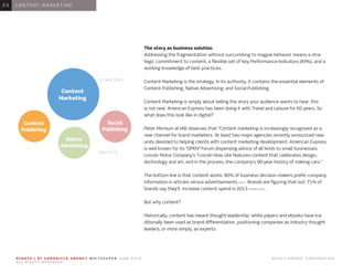 S F G AT E | S F C H R O N I C L E A G E N C Y W H I T E PA P E R J U N E 2 0 1 3 							 © 2 0 1 3 H E A R S T C O R P O R AT I O N .
A L L R I G H T S R E S E R V E D .
0 1 I N T R O D U C T I O N0 1
The story as business solution
Addressing the fragmentation without succumbing to magpie behavior means a stra-
tegic commitment to content, a flexible set of Key Performance Indicators (KPIs), and a
working knowledge of best practices.
Content Marketing is the strategy. In its authority, it contains the essential elements of
Content Publishing, Native Advertising, and Social Publishing.
Content Marketing is simply about telling the story your audience wants to hear. this
is not new. American Express has been doing it with Travel and Leisure for 60 years. So
what does this look like in digital?
Peter Minnium at IAB observes that “Content marketing is increasingly recognized as a
new channel for brand marketers. At least two major agencies recently announced new
units devoted to helping clients with content marketing development. American Express
is well known for its “OPEN” Forum dispensing advice of all kinds to small businesses.
Lincoln Motor Company’s “Lincoln Now site features content that celebrates design,
technology and art, and in the process, the company’s 90-year history of making cars.”
The bottom line is that content works: 80% of business decision makers prefer company
information in articles versus advertisements (GFK). Brands are figuring that out: 71% of
brands say they’ll increase content spend in 2013 (FORRESTER).
But why content?
Historically, content has meant thought leadership: white papers and ebooks have tra-
ditionally been used as brand differentiation, positioning companies as industry thought
leaders, or more simply, as experts.
0 1 C O N T E N T M A R K E T I N G0 3
Content
Marketing
Content
Publishing
Social
Publishing
Native
Advertising
S T R A T E G Y
T A C T I C S
 