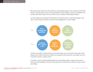 S F G AT E | S F C H R O N I C L E A G E N C Y W H I T E PA P E R J U N E 2 0 1 3 							 © 2 0 1 3 H E A R S T C O R P O R AT I O N .
A L L R I G H T S R E S E R V E D .
S F G AT E | S F C H R O N I C L E A G E N C Y W H I T E PA P E R J U N E 2 0 1 3 							 © 2 0 1 3 H E A R S T C O R P O R AT I O N .
A L L R I G H T S R E S E R V E D .
0 1 I N T R O D U C T I O N0 1
2. Content makes brands more discoverable, by improving SEO (organic search results) and SEM (paid
results.) “The best sites for users, and consequently for search engines, are full of oft-updated, use-
ful information about a given service, product, topic or discipline,” MarketingVox explains.
For SEO, Google has moved away from backlinks as the primary factor in determining organic rank-
ings. In recent releases, relevant content and social engagement carry the weight.
For SEM, your position is determined by your bid and quality score, so the latter is obviously critical.
Quality score is determined by how relevant your keywords, ads and site are, which again, has much
to do with consistent, quality content.
In summary, content marketing differentiates your brand, delivers higher conversion rates and im-
proves your discoverability. Let’s look at three tactics that contribute to an effective content market-
ing strategy.
0 1 C O N T E N T M A R K E T I N G0 3
Then:
All about the
backlinks
Position=
Bid + quality
score
Now:
Relevant
content
Quality
score =
Relevance
Now:
Social
engagement
Relevance =
Consistent
quality
content
SEO
SEM
 