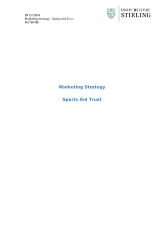  
ID	
  2332804	
   	
  
Marketing	
  Strategy	
  –	
  Sports	
  Aid	
  Trust	
  
MKTU9ME	
   	
   	
  	
  
	
  
	
  
	
  
	
  
	
  
	
  
	
  
	
  
Marketing Strategy
Sports Aid Trust
	
  
 