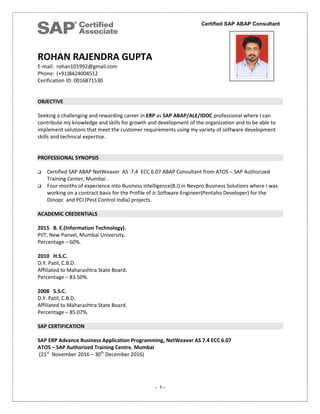 Certified SAP ABAP Consultant
- 1 -
ROHAN RAJENDRA GUPTA
E-mail: rohan101992@gmail.com
Phone: (+91)8424004512
Cerification ID: 0016871530
OBJECTIVE
Seeking a challenging and rewarding career in ERP as SAP ABAP/ALE/IDOC professional where I can
contribute my knowledge and skills for growth and development of the organization and to be able to
implement solutions that meet the customer requirements using my variety of software development
skills and technical expertise.
PROFESSIONAL SYNOPSIS
 Certified SAP ABAP NetWeaver AS 7.4 ECC 6.07 ABAP Consultant from ATOS – SAP Authorized
Training Center, Mumbai .
 Four months of experience into Business intelligence(B.I) in Nevpro Business Solutions where I was
working on a contract basis for the Profile of Jr.Software Engineer(Pentaho Developer) for the
Dinopc and PCI (Pest Control India) projects.
ACADEMIC CREDENTIALS
2015 B. E.(Information Technology).
PIIT, New Panvel, Mumbai University.
Percentage – 60%.
2010 H.S.C.
D.Y. Patil, C.B.D.
Affiliated to Maharashtra State Board.
Percentage – 83.50%.
2008 S.S.C.
D.Y. Patil, C.B.D.
Affiliated to Maharashtra State Board.
Percentage – 85.07%.
SAP CERTIFICATION
SAP ERP Advance Business Application Programming, NetWeaver AS 7.4 ECC 6.07
ATOS – SAP Authorized Training Centre, Mumbai
(21st
November 2016 – 30th
December 2016)
 
