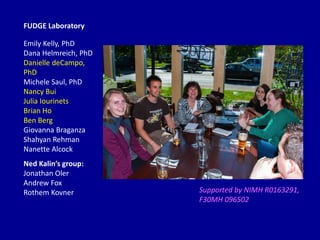 Supported by NIMH R0163291,
F30MH 096502
Emily Kelly, PhD
Dana Helmreich, PhD
Danielle deCampo,
PhD
Michele Saul, PhD
Nancy Bui
Julia Iourinets
Brian Ho
Ben Berg
Giovanna Braganza
Shahyan Rehman
Nanette Alcock
FUDGE Laboratory
Ned Kalin’s group:
Jonathan Oler
Andrew Fox
Rothem Kovner
 