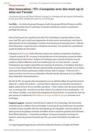 05/07/2016 One innovation : TF1 s’acoquine avec des start-up et mise sur l’avenir | L'Opinion
http://www.lopinion.fr/edition/economie/one-innovation-tf1-s-acoquine-start-up-mise-l-avenir-106040 1/2
Prêt pour demain
One innovation : TF1 s’acoquine avec des start-up et
mise sur l’avenir
La prise de pouvoir de Gilles Pélisson marque un changement de culture d’entreprise
et une plus forte volonté d’investir sur le numérique
Les faits — La chaîne du groupe Bouygues, leader du paysage télévisuel français, accélère
ses investissements dans le numérique et entend se positionner comme un partenaire
privilégié des start-up.
Dans le hal du parc des expositions du salon Viva Technology, les grands médias se font
rares. Sauf TF1, qui a convié une cinquantaine de start-up sur son stand pour venir faire la
démonstration de leur technologie. La chaîne vient d’annoncer le lancement d’un « véhicule
d’investissement » auprès de jeunes entreprises innovantes. Une manière de se positionner
auprès de leaders de l’innovation.
Cofondateur de Flamefy, Cédric Monnier propose des solutions d’acquisition d’audience.
« Quand on parle de TF1, on pense à cette grande tour où les entreprises comme les nôtres
ont beaucoup de mal à entrer. Intégrer cet incubateur nous a permis de discuter avec de
nombreux métiers différents et de nous installer plus vite sur notre marché », raconte
l’entrepreneur qui emploie aujourd’hui une trentaine de personnes. L’incubation doit durer
un an, à l’issue duquel Cédric Monnier entend installer un partenariat durable avec la chaîne,
mais aussi avec d’autres partenaires médias, faisant valoir le tampon « Testé avec TF1 ».
Après avoir levé 700 000 euros en décembre, Flamefy cherche désormais de 3 à 5 millions
dans l’objectif de s’internationaliser.
Du côté de TF1, on regarde cette émancipation avec un œil bienveillant. Pas question pour la
chaîne de « vouloir tout racheter », prévient Olivier Abecassis, son directeur innovation et
digital, maître d’œuvre de ces nouvelles opérations. « Nous voulons créer des portes d’entrée
avec un message clair : investir sur nos deux métiers, les contenus et leur monétisation. » Et
si le rythme s’accélère, c’est selon lui la conjugaison de deux facteurs : un marché des start-up
plus mature et l’ambition de Gilles Pélisson, le nouveau PDG du groupe, d’investir sur le
numérique.
Gagnant­gagnat. Annoncé vendredi dans le cadre de Viva Technology, One Innovation
n’est doté que de 2 millions d’euros de budget. A priori pas de quoi bouleverser l’écosystème.
La chaîne assume et préfère faire des choix plutôt que de s’éparpiller. Ainsi une dizaine de
start-up recevront quelques centaines de milliers d’euros avant leur première levée de fonds.
Pour Olivier Abecassis, « l’innovation est dehors. Ces jeunes entreprises ont moins de
barrières, moins de pression financière que TF1, qui a donc tout intérêt à travailler avec
elles ».
Un rapport gagnant-gagnant qui va très bien à Quentin Lhomme, à l’origine de Nunki :
 
