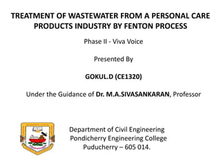TREATMENT OF WASTEWATER FROM A PERSONAL CARE
PRODUCTS INDUSTRY BY FENTON PROCESS
Phase II - Viva Voice
Presented By
GOKUL.D (CE1320)
Under the Guidance of Dr. M.A.SIVASANKARAN, Professor
Department of Civil Engineering
Pondicherry Engineering College
Puducherry – 605 014.
 