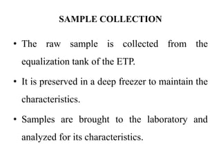 SAMPLE COLLECTION
• The raw sample is collected from the
equalization tank of the ETP.
• It is preserved in a deep freezer to maintain the
characteristics.
• Samples are brought to the laboratory and
analyzed for its characteristics.
 