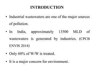 INTRODUCTION
• Industrial wastewaters are one of the major sources
of pollution.
• In India, approximately 13500 MLD of
wastewaters is generated by industries. (CPCB
ENVIS 2014)
• Only 60% of W/W is treated.
• It is a major concern for environment.
 
