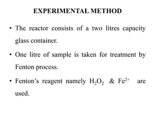 EXPERIMENTAL METHOD
• The reactor consists of a two litres capacity
glass container.
• One litre of sample is taken for treatment by
Fenton process.
• Fenton’s reagent namely H2O2 & Fe2+ are
used.
 