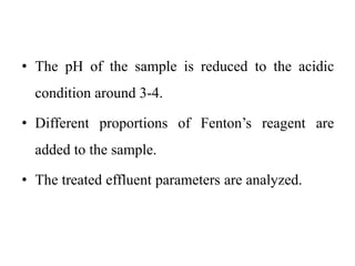 • The pH of the sample is reduced to the acidic
condition around 3-4.
• Different proportions of Fenton’s reagent are
added to the sample.
• The treated effluent parameters are analyzed.
 