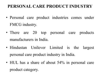 PERSONAL CARE PRODUCT INDUSTRY
• Personal care product industries comes under
FMCG industry.
• There are 20 top personal care products
manufacturers in India.
• Hindustan Unilever Limited is the largest
personal care product industry in India.
• HUL has a share of about 54% in personal care
product category.
 