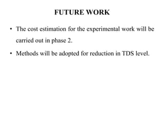 FUTURE WORK
• The cost estimation for the experimental work will be
carried out in phase 2.
• Methods will be adopted for reduction in TDS level.
 