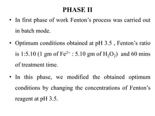 PHASE II
• In first phase of work Fenton’s process was carried out
in batch mode.
• Optimum conditions obtained at pH 3.5 , Fenton’s ratio
is 1:5.10 (1 gm of Fe2+ : 5.10 gm of H2O2) and 60 mins
of treatment time.
• In this phase, we modified the obtained optimum
conditions by changing the concentrations of Fenton’s
reagent at pH 3.5.
 